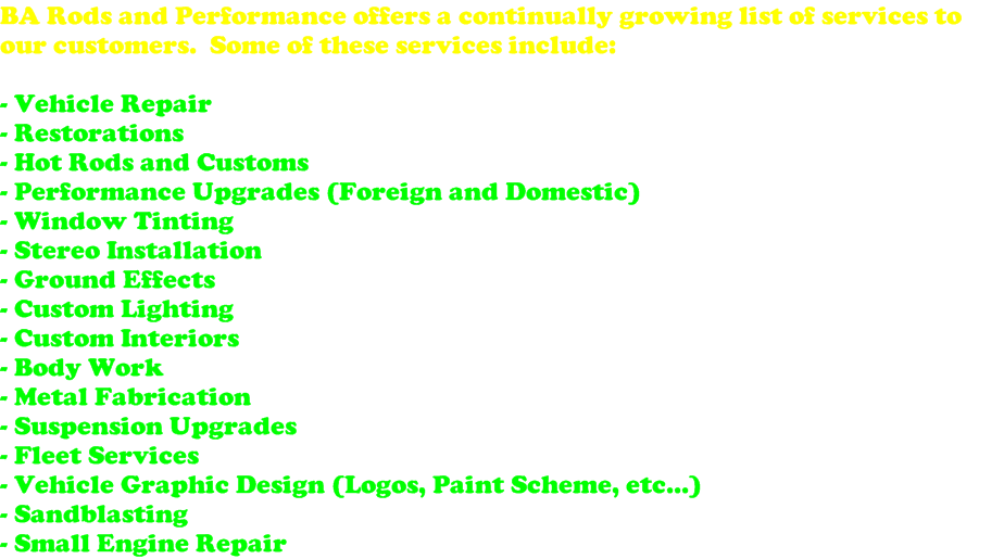 BA Rods and Performance offers a continually growing list of services to our customers.  Some of these services include:  - Vehicle Repair - Restorations - Hot Rods and Customs - Performance Upgrades (Foreign and Domestic) - Window Tinting - Stereo Installation - Ground Effects - Custom Lighting - Custom Interiors - Body Work - Metal Fabrication - Suspension Upgrades - Fleet Services - Vehicle Graphic Design (Logos, Paint Scheme, etc...) - Sandblasting - Small Engine Repair 