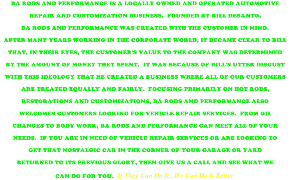 BA RODS AND PERFORMANCE IS A LOCALLY OWNED AND OPERATED AUTOMOTIVE   REPAIR AND CUSTOMIZATION BUSINESS.  FOUNDED BY BILL DESANTO,  BA RODS AND PERFORMANCE WAS CREATED WITH THE CUSTOMER IN MIND.    AFTER MANY YEARS WORKING IN THE CORPORATE WORLD, IT BECAME CLEAR TO BILL  THAT, IN THEIR EYES, THE CUSTOMER'S VALUE TO THE COMPANY WAS DETERMINED    BY THE AMOUNT OF MONEY THEY SPENT.  IT WAS BECAUSE OF BILL'S UTTER DISGUST   WITH THIS IDEOLOGY THAT HE CREATED A BUSINESS WHERE ALL OF OUR CUSTOMERS  ARE TREATED EQUALLY AND FAIRLY.  FOCUSING PRIMARILY ON HOT RODS,   RESTORATIONS AND CUSTOMIZATIONS, BA RODS AND PERFORMANCE ALSO   WELCOMES CUSTOMERS LOOKING FOR VEHICLE REPAIR SERVICES.  FROM OIL   CHANGES TO BODY WORK, BA RODS AND PERFORMANCE CAN MEET ALL OF YOUR   NEEDS.  IF YOU ARE IN NEED OF VEHICLE REPAIR SERVICES OR ARE LOOKING TO  GET THAT NOSTALGIC CAR IN THE CORNER OF YOUR GARAGE OR YARD  RETURNED TO ITS PREVIOUS GLORY, THEN GIVE US A CALL AND SEE WHAT WE   CAN DO FOR YOU.  If They Can Do It...We Can Do It Better. 