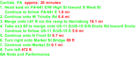 Carlisle, PA  approx. 30 minutes  1. Head east on PA-641 E/​W High St toward S West St     Continue to follow PA-641 E 1.6 mi  2. Continue onto W Trindle Rd 0.4 mi  3. Merge onto I-81 N via the ramp to Harrisburg 16.1 mi  4. Take exit 65 to merge onto US-11 S/​US-15 S/​N Enola Rd toward Enola     Continue to follow US-11 S/​US-15 S 5.0 mi  5. Continue onto N Front St 0.7 mi  6. Turn right onto Market St Bridge 89 ft  7. Continue onto Market St 0.1 mi  8. Turn left 472 ft  BA Rods and Performance  