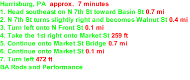 Harrisburg, PA  approx.  7 minutes 1. Head southeast on N 7th St toward Basin St 0.7 mi  2. N 7th St turns slightly right and becomes Walnut St 0.4 mi  3. Turn left onto N Front St 0.1 mi  4. Take the 1st right onto Market St 259 ft  5. Continue onto Market St Bridge 0.7 mi  6. Continue onto Market St 0.1 mi  7. Turn left 472 ft  BA Rods and Performance 