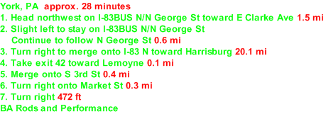 York, PA  approx. 28 minutes 1. Head northwest on I-83BUS N/​N George St toward E Clarke Ave 1.5 mi  2. Slight left to stay on I-83BUS N/​N George St      Continue to follow N George St 0.6 mi  3. Turn right to merge onto I-83 N toward Harrisburg 20.1 mi  4. Take exit 42 toward Lemoyne 0.1 mi  5. Merge onto S 3rd St 0.4 mi  6. Turn right onto Market St 0.3 mi  7. Turn right 472 ft  BA Rods and Performance  